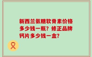 新西兰氨糖软骨素价格多少钱一瓶？修正品牌钙片多少钱一盒？