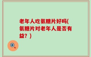 老年人吃氨糖片好吗(氨糖片对老年人是否有益？)