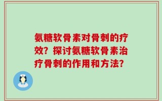 氨糖软骨素对骨刺的疗效？探讨氨糖软骨素治疗骨刺的作用和方法？