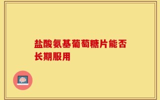 盐酸氨基葡萄糖片能否长期服用