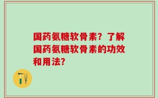 国药氨糖软骨素？了解国药氨糖软骨素的功效和用法？