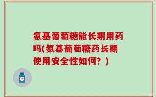 氨基葡萄糖能长期用药吗(氨基葡萄糖药长期使用安全性如何？)