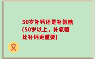 50岁补钙还是补氨糖(50岁以上，补氨糖比补钙更重要)