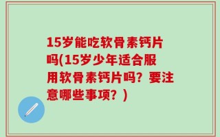 15岁能吃软骨素钙片吗(15岁少年适合服用软骨素钙片吗？要注意哪些事项？)