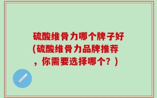 硫酸维骨力哪个牌子好(硫酸维骨力品牌推荐，你需要选择哪个？)