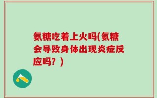 氨糖吃着上火吗(氨糖会导致身体出现炎症反应吗？)