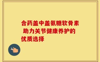 合药盖中盖氨糖软骨素 助力关节健康养护的优质选择