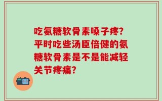 吃氨糖软骨素嗓子疼？平时吃些汤臣倍健的氨糖软骨素是不是能减轻关节疼痛？
