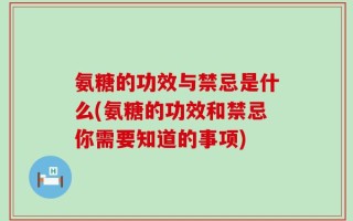 氨糖的功效与禁忌是什么(氨糖的功效和禁忌你需要知道的事项)