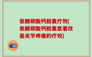 氨糖碳酸钙胶囊疗效(氨糖碳酸钙胶囊显著改善关节疼痛的疗效)