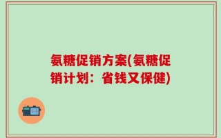 氨糖促销方案(氨糖促销计划：省钱又保健)