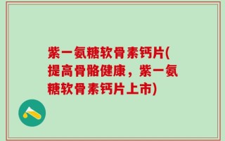 紫一氨糖软骨素钙片(提高骨骼健康，紫一氨糖软骨素钙片上市)
