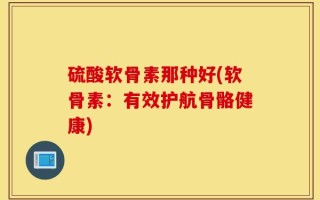 硫酸软骨素那种好(软骨素：有效护航骨骼健康)
