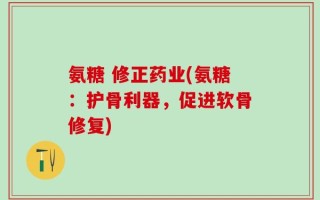 氨糖 修正药业(氨糖：护骨利器，促进软骨修复)