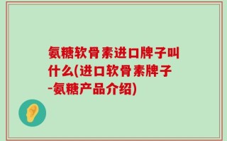 氨糖软骨素进口牌子叫什么(进口软骨素牌子-氨糖产品介绍)