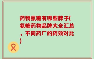 药物氨糖有哪些牌子(氨糖药物品牌大全汇总，不同药厂的药效对比)