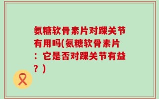 氨糖软骨素片对踝关节有用吗(氨糖软骨素片：它是否对踝关节有益？)