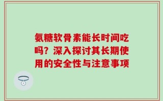氨糖软骨素能长时间吃吗？深入探讨其长期使用的安全性与注意事项