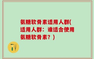 氨糖软骨素适用人群(适用人群：谁适合使用氨糖软骨素？)