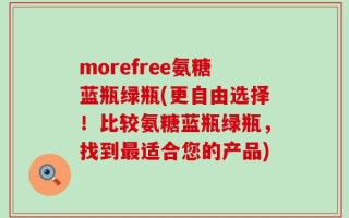 morefree氨糖蓝瓶绿瓶(更自由选择！比较氨糖蓝瓶绿瓶，找到最适合您的产品)