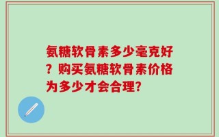 氨糖软骨素多少毫克好？购买氨糖软骨素价格为多少才会合理？