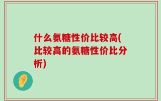 什么氨糖性价比较高(比较高的氨糖性价比分析)
