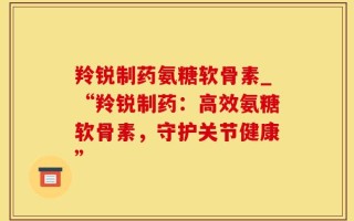 羚锐制药氨糖软骨素_“羚锐制药：高效氨糖软骨素，守护关节健康”