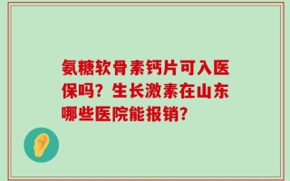 氨糖软骨素钙片可入医保吗？生长激素在山东哪些医院能报销？