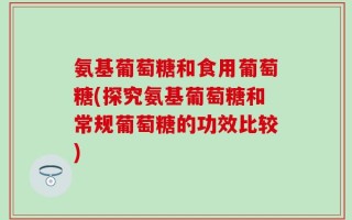 氨基葡萄糖和食用葡萄糖(探究氨基葡萄糖和常规葡萄糖的功效比较)
