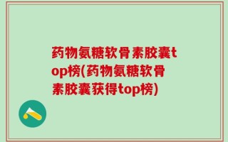 药物氨糖软骨素胶囊top榜(药物氨糖软骨素胶囊获得top榜)