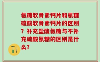 氨糖软骨素钙片和氨糖硫酸软骨素钙片的区别？补充盐酸氨糖与不补充硫酸氨糖的区别是什么？