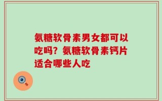 氨糖软骨素男女都可以吃吗？氨糖软骨素钙片适合哪些人吃