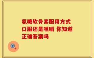 氨糖软骨素服用方式 口服还是咀嚼 你知道正确答案吗