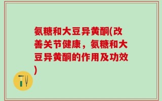 氨糖和大豆异黄酮(改善关节健康，氨糖和大豆异黄酮的作用及功效)