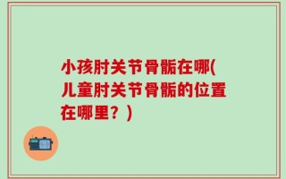 小孩肘关节骨骺在哪(儿童肘关节骨骺的位置在哪里？)
