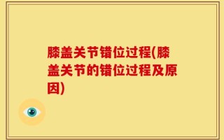 膝盖关节错位过程(膝盖关节的错位过程及原因)