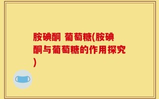 胺碘酮 葡萄糖(胺碘酮与葡萄糖的作用探究)