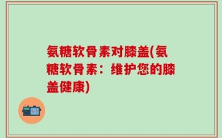 氨糖软骨素对膝盖(氨糖软骨素：维护您的膝盖健康)