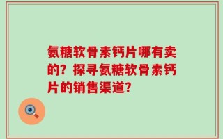氨糖软骨素钙片哪有卖的？探寻氨糖软骨素钙片的销售渠道？