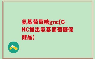 氨基葡萄糖gnc(GNC推出氨基葡萄糖保健品)
