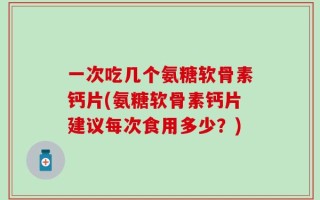 一次吃几个氨糖软骨素钙片(氨糖软骨素钙片建议每次食用多少？)