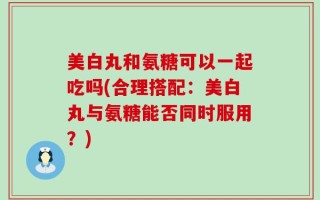 美白丸和氨糖可以一起吃吗(合理搭配：美白丸与氨糖能否同时服用？)