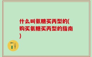什么叫氨糖买丙型的(购买氨糖买丙型的指南)
