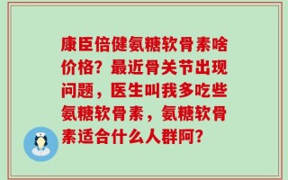 康臣倍健氨糖软骨素啥价格？最近骨关节出现问题，医生叫我多吃些氨糖软骨素，氨糖软骨素适合什么人群阿？