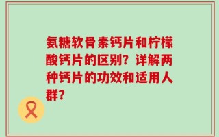 氨糖软骨素钙片和柠檬酸钙片的区别？详解两种钙片的功效和适用人群？