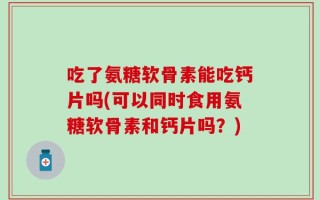 吃了氨糖软骨素能吃钙片吗(可以同时食用氨糖软骨素和钙片吗？)