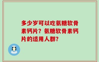 多少岁可以吃氨糖软骨素钙片？氨糖软骨素钙片的适用人群？