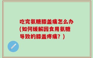 吃完氨糖膝盖痛怎么办(如何缓解因食用氨糖导致的膝盖疼痛？)