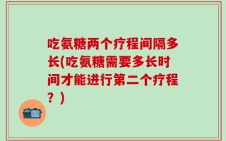 吃氨糖两个疗程间隔多长(吃氨糖需要多长时间才能进行第二个疗程？)