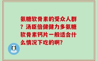 氨糖软骨素的受众人群？汤臣倍健健力多氨糖软骨素钙片一般适合什么情况下吃的啊？